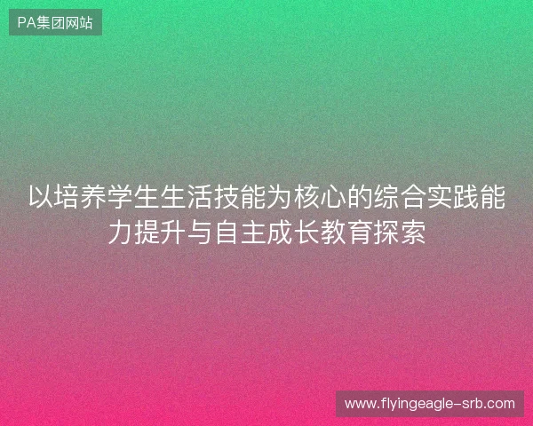 以培养学生生活技能为核心的综合实践能力提升与自主成长教育探索 以培养学生生活技能为核心的综合实践能力提升与自主成长教育探索