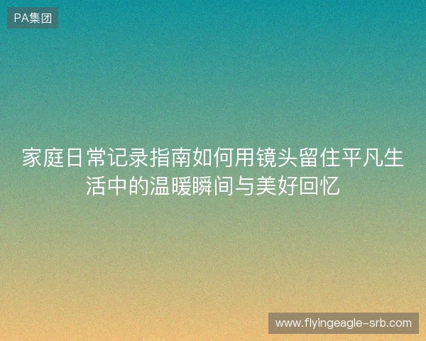家庭日常记录指南如何用镜头留住平凡生活中的温暖瞬间与美好回忆 家庭日常记录指南如何用镜头留住平凡生活中的温暖瞬间与美好回忆