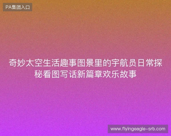 奇妙太空生活趣事图景里的宇航员日常探秘看图写话新篇章欢乐故事 奇妙太空生活趣事图景里的宇航员日常探秘看图写话新篇章欢乐故事