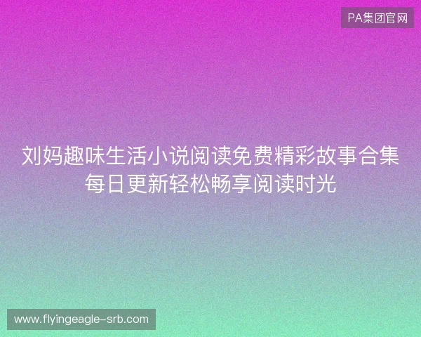 刘妈趣味生活小说阅读免费精彩故事合集每日更新轻松畅享阅读时光